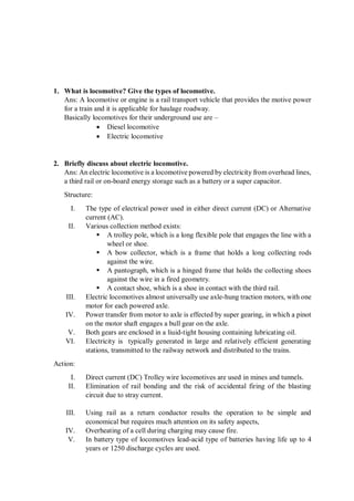 1. What is locomotive? Give the types of locomotive.
Ans: A locomotive or engine is a rail transport vehicle that provides the motive power
for a train and it is applicable for haulage roadway.
Basically locomotives for their underground use are –
 Diesel locomotive
 Electric locomotive
2. Briefly discuss about electric locomotive.
Ans: An electric locomotive is a locomotive powered by electricity from overhead lines,
a third rail or on-board energy storage such as a battery or a super capacitor.
Structure:
I. The type of electrical power used in either direct current (DC) or Alternative
current (AC).
II. Various collection method exists:
 A trolley pole, which is a long flexible pole that engages the line with a
wheel or shoe.
 A bow collector, which is a frame that holds a long collecting rods
against the wire.
 A pantograph, which is a hinged frame that holds the collecting shoes
against the wire in a fired geometry.
 A contact shoe, which is a shoe in contact with the third rail.
III. Electric locomotives almost universally use axle-hung traction motors, with one
motor for each powered axle.
IV. Power transfer from motor to axle is effected by super gearing, in which a pinot
on the motor shaft engages a bull gear on the axle.
V. Both gears are enclosed in a liuid-tight housing containing lubricating oil.
VI. Electricity is typically generated in large and relatively efficient generating
stations, transmitted to the railway network and distributed to the trains.
Action:
I. Direct current (DC) Trolley wire locomotives are used in mines and tunnels.
II. Elimination of rail bonding and the risk of accidental firing of the blasting
circuit due to stray current.
III. Using rail as a return conductor results the operation to be simple and
economical but requires much attention on its safety aspects,
IV. Overheating of a cell during charging may cause fire.
V. In battery type of locomotives lead-acid type of batteries having life up to 4
years or 1250 discharge cycles are used.
 