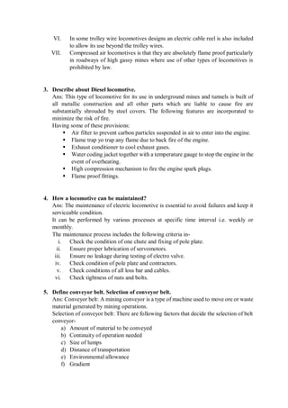 VI. In some trolley wire locomotives designs an electric cable reel is also included
to allow its use beyond the trolley wires.
VII. Compressed air locomotives is that they are absolutely flame proof particularly
in roadways of high gassy mines where use of other types of locomotives is
prohibited by law.
3. Describe about Diesel locomotive.
Ans: This type of locomotive for its use in underground mines and tunnels is built of
all metallic construction and all other parts which are liable to cause fire are
substantially shrouded by steel covers. The following features are incorporated to
minimize the risk of fire.
Having some of these provisions:
 Air filter to prevent carbon particles suspended in air to enter into the engine.
 Flame trap yo trap any flame due to back fire of the engine.
 Exhaust conditioner to cool exhaust gases.
 Water coding jacket together with a temperature gauge to stop the engine in the
event of overheating.
 High compression mechanism to fire the engine spark plugs.
 Flame proof fittings.
4. How a locomotive can be maintained?
Ans: The maintenance of electric locomotive is essential to avoid failures and keep it
serviceable condition.
It can be performed by various processes at specific time interval i.e. weekly or
monthly.
The maintenance process includes the following criteria in-
i. Check the condition of one chute and fixing of pole plate.
ii. Ensure proper lubrication of servomotors.
iii. Ensure no leakage during testing of electro valve.
iv. Check condition of pole plate and contractors.
v. Check conditions of all loss bar and cables.
vi. Check tightness of nuts and bolts.
5. Define conveyor belt. Selection of conveyor belt.
Ans: Conveyor belt: A mining conveyor is a type of machine used to move ore or waste
material generated by mining operations.
Selection of conveyor belt: There are following factors that decide the selection of belt
conveyor-
a) Amount of material to be conveyed
b) Continuity of operation needed
c) Size of lumps
d) Distance of transportation
e) Environmental allowance
f) Gradient
 