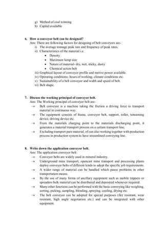 g) Method of coal winning
h) Capital available
6. How a conveyor belt can be designed?
Ans: There are following factors for designing of belt conveyors are-
i) The average tonnage peak rate and frequency of peak rates.
ii) Characteristics of the material i.e.
 Density
 Maximum lump size
 Nature of material- dry, wet, sticky, dusty
 Chemical action belt
iii) Graphical layout of conveyor profile and motive power available.
iv) Operating conditions- hours of working, climate conditions etc.
v) Sustainability of a belt conveyor and width and speed of belt.
vi) Belt shape.
7. Discuss the working principal of conveyor belt.
Ans: The Working principal of conveyor belt are-
 Belt conveyor is a machine taking the friction a driving force to transport
material in continuous way.
 The equipment consists of frame, conveyor belt, support, roller, tensioning
device, driving device etc.
 From the materials charging point to the materials discharging point, it
generates a material transport process on a certain transport line,
 Excluding transport pure material, of can also working together with production
process in production system to have streamlined conveying line.
8. Write down the application conveyor belt.
Ans: The application conveyor belt:
 Conveyor belts are widely used in mineral industry.
 Underground mine transport, opencast mine transport and processing plants
deploy conveyor belts of different kinds to adopt the specific job requirements.
 A wider range of material can be handled which pause problems in other
transportation means.
 By the use of many forms of ancillary equipment such as mobile trippers or
spreaders bulk material can be distributed and deposited whenever required.
 Many other functions can be performed with the basic conveying like weighing,
sorting, picking, sampling, blending, spraying, cooling, drying etc.
 The belt conveyor can be adopted for special purposes (fire resistant, wear
resistant, high angle negotiation etc.) and can be integrated with other
equipment.
 