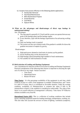iv) Scrapers have proven effective in the following jobsite applications:
 Overburden Removal
 Haul Road Maintenance
 Mine Reclamation Projects
 Gravel Quarries
 Coal Mines
 Gypsum Mines
14. What are the advantages and disadvantages of direct rope haulage in
underground mining?
Ans: Advantages:
i) The rope speed is generally 8-12 km/h and the system can operate between any
point of the haulage plane and the haulage engine.
ii) It can, therefore, cope with the haulage requirements of an advancing working
face,
iii) Only one haulage truck is required.
iv) The system can also serve branch roads if the gradient is suitable for down-the
gradient movement of empties by gravity.
Disadvantages:
i) High peak power demand as load starts its journey up the gradient.
ii) Severe breaking duty on the downward run.
iii) High haulage speed demanding high standard of track maintenance.
iv) Not suitable for mild inclination of roads.
15. Brief selection of Loading and Haulage Equipment.
Ans: Calculations for selection of Shovel Excavator (Loading and Haulage Equipment)
Practical consideration of the following three factors is important in choosing the right
size of a shovel or any single –bucket excavator:
o Time factor
o Operational factor
o Bucket fill factor
Time Factor: It is the percentage availability of the equipment in unit time, which
could be an hour or a shift. If the equipment is available 55minutes/hour, and 7 hours
in a shift of 8 hours, then it is considered as favorable situation. Under the average
condition, availability of 50minutes/hour is common but when if falls to 40
minutes/hour or below it, the condition is considered as unfavorable. The value of this
factor is an overall reflection of management‘s efficiency. Time factor TF=Effective
minutes available every hour/60.
Operational Factor (OF): This is a reflection of working conditions that include
layout, matching equipment meant for loading (mucking), transportation, crushing, etc.
This also takes into account the services in terms of lighting, ventilation (comports),
 