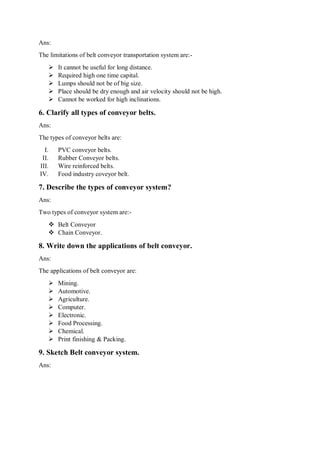 Ans:
The limitations of belt conveyor transportation system are:-
 It cannot be useful for long distance.
 Required high one time capital.
 Lumps should not be of big size.
 Place should be dry enough and air velocity should not be high.
 Cannot be worked for high inclinations.
6. Clarify all types of conveyor belts.
Ans:
The types of conveyor belts are:
I. PVC conveyor belts.
II. Rubber Conveyor belts.
III. Wire reinforced belts.
IV. Food industry coveyor belt.
7. Describe the types of conveyor system?
Ans:
Two types of conveyor system are:-
 Belt Conveyor
 Chain Conveyor.
8. Write down the applications of belt conveyor.
Ans:
The applications of belt conveyor are:
 Mining.
 Automotive.
 Agriculture.
 Computer.
 Electronic.
 Food Processing.
 Chemical.
 Print finishing & Packing.
9. Sketch Belt conveyor system.
Ans:
 