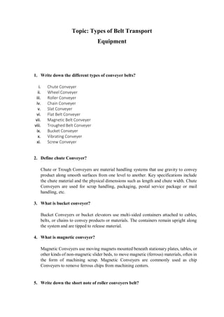 Topic: Types of Belt Transport
Equipment
1. Write down the different types of conveyer belts?
i. Chute Conveyer
ii. Wheel Conveyer
iii. Roller Conveyer
iv. Chain Conveyer
v. Slat Conveyer
vi. Flat Belt Conveyer
vii. Magnetic Belt Conveyer
viii. Troughed Belt Conveyer
ix. Bucket Conveyer
x. Vibrating Conveyer
xi. Screw Conveyer
2. Define chute Conveyer?
Chute or Trough Conveyers are material handling systems that use gravity to convey
product along smooth surfaces from one level to another. Key specifications include
the chute material and the physical dimensions such as length and chute width. Chute
Conveyers are used for scrap handling, packaging, postal service package or mail
handling, etc.
3. What is bucket conveyer?
Bucket Conveyers or bucket elevators use multi-sided containers attached to cables,
belts, or chains to convey products or materials. The containers remain upright along
the system and are tipped to release material.
4. What is magnetic conveyer?
Magnetic Conveyers use moving magnets mounted beneath stationary plates, tables, or
other kinds of non-magnetic slider beds, to move magnetic (ferrous) materials, often in
the form of machining scrap. Magnetic Conveyers are commonly used as chip
Conveyers to remove ferrous chips from machining centers.
5. Write down the short note of roller conveyers belt?
 