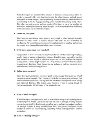Roller Conveyers use parallel rollers mounted in frames to convey product either by
gravity or manually. Key specifications include the roller diameter and axle center
dimensions. Roller Conveyers are used primarily in material handling applications such
as on loading docks, for baggage handling, or on assembly lines among many others.
The rollers are not powered and use gravity, if inclined, to move the product, or
manually if mounted horizontally. The Conveyers can be straight or curved depending
on the application and available floor space.
6. Define slat conveyers?
Slat Conveyers use slats or plates made of steel, wood, or other materials typically
mounted on roller chains to convey product. The slats are not interlocked or
overlapping. Apron/slat Conveyers are used primarily in material handling applications
for moving large, heavy objects including crates, drums etc.
7. Write down about chain conveyers belt?
Drag or Chain or Tow Conveyers use mechanical devices attached to moving members,
usually chains or cables, to drag or tow products. Drag Conveyers are used for moving
bulk materials in bins, flights, or other attachments and can have multiple discharge or
loading points. Tubular drag Conveyers use a fully enclosed system of chains to convey
product in any direction. Chain Conveyers use a chain, or multiple chains to move
pallets or other hard-to-convey products.
8. Define screw conveyer?
Screw Conveyers, sometimes known as spiral, worm, or auger Conveyers use helical
elements to move materials. They consist of a helical screw element or steel auger that
rotates around a central shaft, driving the work material according to the screw design
and rotational direction. The helical screw functions within a casing, trough or
compartment to take full advantage of the rotational force.
9. What is wheel conveyer?
Wheel Conveyers use unpowered wheels to move objects along their lengths by gravity
or manual power. Wheel Conveyers are used for item or package handling and are
commonly employed for loading and unloading trucks and moving packages, pallets,
etc. through facilities or along assembly lines. The Conveyers are configured by the
number of wheels and wheel spacing, depending on the load requirements and the
application.
10. What is vibrating conveyer?
 