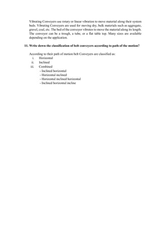Vibrating Conveyers use rotary or linear vibration to move material along their system
beds. Vibrating Conveyers are used for moving dry, bulk materials such as aggregate,
gravel, coal, etc. The bed of the conveyor vibrates to move the material along its length.
The conveyor can be a trough, a tube, or a flat table top. Many sizes are available
depending on the application.
11. Write down the classification of belt conveyers according to path of the motion?
According to their path of motion belt Conveyers are classified as:
i. Horizontal
ii. Inclined
iii. Combined
- Inclined horizontal
- Horizontal inclined
- Horizontal inclined horizontal
- Inclined horizontal incline
 