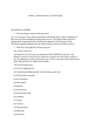TOPICS : DESIGN OF BELT CONVEYORS.
QUESTION & ANSWER:
1. Write the design concept of belt conveyors?
Ans : It is necessary to have design related basic information about various components of
belt conveyor before attempting to design belt conveyor. The design of belt conveyor is
depends upon design/construction of individual component, but the design of many
individual component depends upon the ultimate design construction of belt conveyor.
2. Write down the application of belt conveyors?
Ans : Some of those are-
(a) Capacities of a belt system may range from 500 to 5000 M3 /hr and more. The
distance covered for a belt conveyor system be as small as 50 m (for indoor work) to 5
Ian. for supplying raw material from mine area. Used for conveying various bulk and unit
loads along horizontal or slightly inclined paths.
(b) Used in foundry shop.
(c) Used for supplying coal.
(d) Transferring building materials, fossil minerals, grains store.
(e) Used in wheel excavators
(J) Ice-cream plant.
(g) Pbwer plants.
(h) Bakeries.
(i) Confectionery.
(J) Feed and flour mills.
(k) Laundries.
(1) Textile.
(m) Ceramic.
(n) Chemical plant.
(o) Ship yards.
(p) Post office.
 