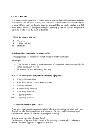 6. What is drill bit?
Drill bits are cutting tools used to remove material to create holes, almost always of circular
cross-section. Drill bits come in many sizes and shapes and can create different kinds of holes
in many different materials. In order to create holes drill bits are usually attached to a drill,
which powers them to cut through the work piece, typically by rotation. The drill will grasp the
upper end of a bit called the shank in the chuck
7. Write the types or drill bit.
I. Carset but
II. Tricone rock roll
III. Button bit
8. Define drilling equipment. Advantages of it.
Drilling equipment is a machine tool which is used to drill the work piece.
Advantages:
 This machine is needed to mark on the end of components of dresses especially for
setting pocket, dart & so on.
 It can make the hole permanently for a long.

9. What are operation we can perform on drilling equipment?
I. Plane drilling operation
II. Core, Step, Boring, Counter boring operation
III. Reaming operation
IV. Countersinking operation
V. Spot facing operation
VI. Tapping operation
VII. Trepanning operation
10. Operation process of power shovel.
Power shovel is construction equipment whose value is to excavate the earth and load it into
the trucks or other hauling equipment waiting nearby. They are capable of excavating all
classes of earth, except the solid rock without prior loosening.
Basic parts and operation of power shovel:
The basic parts of a power shovel consists of the mounting (crawler track or rubber tyred
wheel), cab, boom, dipper stick, dipper and hoist line.
 