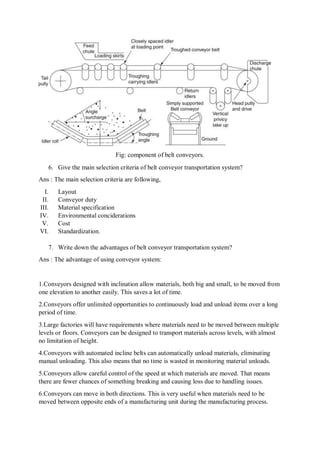Fig: component of belt conveyors.
6. Give the main selection criteria of belt conveyor transportation system?
Ans : The main selection criteria are following,
I. Layout
II. Conveyor duty
III. Material specification
IV. Environmental conciderations
V. Cost
VI. Standardization.
7. Write down the advantages of belt conveyor transportation system?
Ans : The advantage of using conveyor system:
1.Conveyors designed with inclination allow materials, both big and small, to be moved from
one elevation to another easily. This saves a lot of time.
2.Conveyors offer unlimited opportunities to continuously load and unload items over a long
period of time.
3.Large factories will have requirements where materials need to be moved between multiple
levels or floors. Conveyors can be designed to transport materials across levels, with almost
no limitation of height.
4.Conveyors with automated incline belts can automatically unload materials, eliminating
manual unloading. This also means that no time is wasted in monitoring material unloads.
5.Conveyors allow careful control of the speed at which materials are moved. That means
there are fewer chances of something breaking and causing loss due to handling issues.
6.Conveyors can move in both directions. This is very useful when materials need to be
moved between opposite ends of a manufacturing unit during the manufacturing process.
 