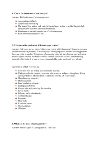 4.What is the limitations of belt conveyor?
Answer: The limitations of belt conveyor are-
Accumulation difficult.
complicated marshalling
The loss of light weight bulk material carried away as dust or spilled from the belt
along its path is another objectionable feature.
Continuous or periodic monitoring of belt is necessary
Heat affects the material of belt.
5.Write down the application if Belt conveyor system?
Answer: Belt conveyor is a part of a Conveyor system which has majorly helped to progress
the industrial sector promptly. It is widely used for the purpose of material handling projects
from one point to another. The process of conveying materials have become easy and quick
because of this efficient mechanical device. The belt conveyors can also transport heavy
materials effortlessly. It is used to convey materials like grain, sand, coal, ore, salt, etc.
Applications of belt conveyor are-
Conveyor belts are widely used in mineral industry.
Underground mine transport, opencast mine transport and processing plants deploy
conveyor belts of different kinds to adopt the specific job requirements.
Manufacturing industries
Pharmaceuticals
Food producing industries
Packaging industries
Categorizing and gathering the materials
Power plants
Bakeries and confectioneries
Textile industries
Laundries
Flour mills
Ice-cream plants
Chemical plants
Shipyards
6. What are the types of conveyor belts?
Answer: 8 Basic Types of Conveyor Belts. These are-
 