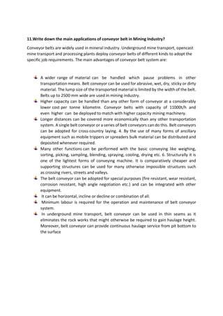 11.Write down the main applications of conveyor belt in Mining Industry?
Conveyor belts are widely used in mineral industry. Underground mine transport, opencast
mine transport and processing plants deploy conveyor belts of different kinds to adopt the
specific job requirements. The main advantages of conveyor belt system are:
A wider range of material can be handled which pause problems in other
transportation means. Belt conveyor can be used for abrasive, wet, dry, sticky or dirty
material. The lump size of the transported material is limited by the width of the belt.
Belts up to 2500 mm wide are used in mining industry.
Higher capacity can be handled than any other form of conveyor at a considerably
lower cost per tonne kilometre. Conveyor belts with capacity of 11000t/h and
even higher can be deployed to match with higher capacity mining machinery.
Longer distances can be covered more economically than any other transportation
system. A single belt conveyor or a series of belt conveyors can do this. Belt conveyors
can be adopted for cross-country laying. 4. By the use of many forms of ancillary
equipment such as mobile trippers or spreaders bulk material can be distributed and
deposited whenever required.
Many other functions can be performed with the basic conveying like weighing,
sorting, picking, sampling, blending, spraying, cooling, drying etc. 6. Structurally it is
one of the lightest forms of conveying machine. It is comparatively cheaper and
supporting structures can be used for many otherwise impossible structures such
as crossing rivers, streets and valleys.
The belt conveyor can be adopted for special purposes (fire resistant, wear resistant,
corrosion resistant, high angle negotiation etc.) and can be integrated with other
equipment.
It can be horizontal, incline or decline or combination of all.
Minimum labour is required for the operation and maintenance of belt conveyor
system.
In underground mine transport, belt conveyor can be used in thin seams as it
eliminates the rock works that might otherwise be required to gain haulage height.
Moreover, belt conveyor can provide continuous haulage service from pit bottom to
the surface
 