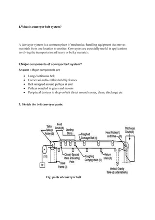 1.What is conveyor belt system?
A conveyor system is a common piece of mechanical handling equipment that moves
materials from one location to another. Conveyors are especially useful in applications
involving the transportation of heavy or bulky materials.
2.Major components of conveyor belt system?
Answer : Major components are
 Long continuous belt
 Carried on rolls- rollers held by frames
 Belt wrapped around pulleys at end
 Pulleys coupled to gears and motors
 Peripheral devices to drop on belt direct around corner, clean, discharge etc
3. Sketch the belt conveyor parts:
Fig: parts of conveyor belt
 