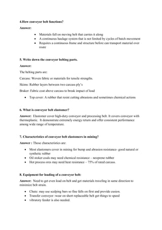 4.How conveyor belt functions?
Answer:
 Materials fall on moving belt that carries it along
 A continuous haulage system that is not limited by cycles of batch movement
 Requires a continuous frame and structure before can transport material over
route
5. Write down the conveyor belting parts.
Answer:
The belting parts are:
Carcass: Woven fabric or materials for tensile strengths.
Skims: Rubber layers between two carcass ply’s
Braker: Fabric coat above carcass to break impact of load
 Top cover: A rubber that resist cutting abrasions and sometimes chemical actions
6. What is conveyor belt elastomer?
Answer: Elastomer cover high-duty conveyor and processing belt. It covers conveyor with
thermoplastic. It demonstrate extremely energy return and offer consistent performance
among wide range of temperature.
7. Characteristics of conveyor belt elastomers in mining?
Answer : Those characteristics are:
 Most elastomers cover in mining for bump and abrasion resistance- good natural or
synthetic rubber
 Oil stoker coals may need chemical resistance – neoprene rubber
 Hot process ores may need heat resistance – 75% of rated carcass.
8. Equipment for loading of a conveyor belt:
Answer: Need to get even load on belt and get materials traveling in same direction to
minimize belt strain.
 Chute: may use scalping bars so fine falls on first and provide cusion.
 Transfer conveyor :wear on short replaceable belt get things to speed
 vibratory feeder is also needed.
 