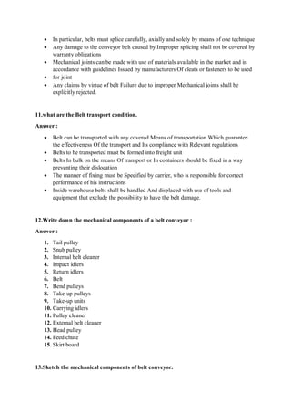  In particular, belts must splice carefully, axially and solely by means of one technique
 Any damage to the conveyor belt caused by Improper splicing shall not be covered by
warranty obligations
 Mechanical joints can be made with use of materials available in the market and in
accordance with guidelines Issued by manufacturers Of cleats or fasteners to be used
 for joint
 Any claims by virtue of belt Failure due to improper Mechanical joints shall be
explicitly rejected.
11.what are the Belt transport condition.
Answer :
 Belt can be transported with any covered Means of transportation Which guarantee
the effectiveness Of the transport and Its compliance with Relevant regulations
 Belts to be transported must be formed into freight unit
 Belts In bulk on the means Of transport or In containers should be fixed in a way
preventing their dislocation
 The manner of fixing must be Specified by carrier, who is responsible for correct
performance of his instructions
 Inside warehouse belts shall be handled And displaced with use of tools and
equipment that exclude the possibility to have the belt damage.
12.Write down the mechanical components of a belt conveyor :
Answer :
1. Tail pulley
2. Snub pulley
3. Internal belt cleaner
4. Impact idlers
5. Return idlers
6. Belt
7. Bend pulleys
8. Take-up pulleys
9. Take-up units
10. Carrying idlers
11. Pulley cleaner
12. External belt cleaner
13. Head pulley
14. Feed chute
15. Skirt board
13.Sketch the mechanical components of belt conveyor.
 