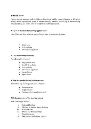 1.What is hoist?
Ans: A hoist is a device used for lifting or lowering a load by means of a drum or lift-wheel
around which rope or chain wraps. It may be manually operated, electrically or pneumatically
driven and may use chain, fiber or wire rope as its lifting medium.
2.Types of Hoist used in mining applications?
Ans: There are three principal types of hoists used in mining applications:
 Drum hoist
 Friction hoist
 Blair multi rope hoist
3. Give some example of hoist.
Ans: Examples of hoists:
 Single-drum hoist
 Double-drum hoist
 Friction hoist
 Blair-multi rope hoist
 Conical drum
 Spiral drum
4. Key factors of selecting hoisting system.
And: three key factors govern hoist selection:
 Production rate
 Depth of shaft
 Number of levels to be accessed
5.Design processes of the hoisting system.
Ans: The design process:
i. Balanced hoisting
ii. Slippage in friction sheave hoisting
iii. Wire rope size
iv. Sheave and drum diameter
v. Rope fleet angle
vi. Skip size versus hoisting velocity
 