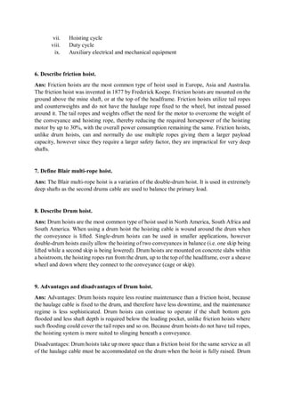 vii. Hoisting cycle
viii. Duty cycle
ix. Auxiliary electrical and mechanical equipment
6. Describe friction hoist.
Ans: Friction hoists are the most common type of hoist used in Europe, Asia and Australia.
The friction hoist was invented in 1877 by Frederick Koepe. Friction hoists are mounted on the
ground above the mine shaft, or at the top of the headframe. Friction hoists utilize tail ropes
and counterweights and do not have the haulage rope fixed to the wheel, but instead passed
around it. The tail ropes and weights offset the need for the motor to overcome the weight of
the conveyance and hoisting rope, thereby reducing the required horsepower of the hoisting
motor by up to 30%, with the overall power consumption remaining the same. Friction hoists,
unlike drum hoists, can and normally do use multiple ropes giving them a larger payload
capacity, however since they require a larger safety factor, they are impractical for very deep
shafts.
7. Define Blair multi-rope hoist.
Ans: The Blair multi-rope hoist is a variation of the double-drum hoist. It is used in extremely
deep shafts as the second drums cable are used to balance the primary load.
8. Describe Drum hoist.
Ans: Drum hoists are the most common type of hoist used in North America, South Africa and
South America. When using a drum hoist the hoisting cable is wound around the drum when
the conveyance is lifted. Single-drum hoists can be used in smaller applications, however
double-drum hoists easily allow the hoisting of two conveyances in balance (i.e. one skip being
lifted while a second skip is being lowered). Drum hoists are mounted on concrete slabs within
a hoistroom, the hoisting ropes run from the drum, up to the top of the headframe, over a sheave
wheel and down where they connect to the conveyance (cage or skip).
9. Advantages and disadvantages of Drum hoist.
Ans: Advantages: Drum hoists require less routine maintenance than a friction hoist, because
the haulage cable is fixed to the drum, and therefore have less downtime, and the maintenance
regime is less sophisticated. Drum hoists can continue to operate if the shaft bottom gets
flooded and less shaft depth is required below the loading pocket, unlike friction hoists where
such flooding could cover the tail ropes and so on. Because drum hoists do not have tail ropes,
the hoisting system is more suited to slinging beneath a conveyance.
Disadvantages: Drum hoists take up more space than a friction hoist for the same service as all
of the haulage cable must be accommodated on the drum when the hoist is fully raised. Drum
 