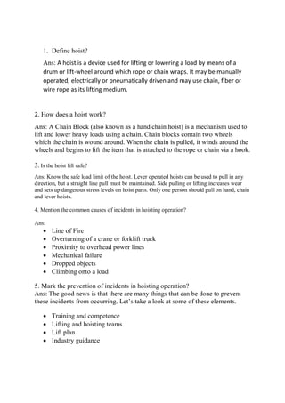 1. Define hoist?
Ans: A hoist is a device used for lifting or lowering a load by means of a
drum or lift-wheel around which rope or chain wraps. It may be manually
operated, electrically or pneumatically driven and may use chain, fiber or
wire rope as its lifting medium.
2. How does a hoist work?
Ans: A Chain Block (also known as a hand chain hoist) is a mechanism used to
lift and lower heavy loads using a chain. Chain blocks contain two wheels
which the chain is wound around. When the chain is pulled, it winds around the
wheels and begins to lift the item that is attached to the rope or chain via a hook.
3. Is the hoist lift safe?
Ans: Know the safe load limit of the hoist. Lever operated hoists can be used to pull in any
direction, but a straight line pull must be maintained. Side pulling or lifting increases wear
and sets up dangerous stress levels on hoist parts. Only one person should pull on hand, chain
and lever hoists.
4. Mention the common causes of incidents in hoisting operation?
Ans:
 Line of Fire
 Overturning of a crane or forklift truck
 Proximity to overhead power lines
 Mechanical failure
 Dropped objects
 Climbing onto a load
5. Mark the prevention of incidents in hoisting operation?
Ans: The good news is that there are many things that can be done to prevent
these incidents from occurring. Let’s take a look at some of these elements.
 Training and competence
 Lifting and hoisting teams
 Lift plan
 Industry guidance
 