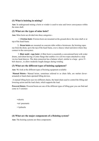 (1) What is hoisting in mining?
Ans: In underground mining a hoist or winder is used to raise and lower conveyances within
the mine shaft.
(2) What are the types of mine hoist?
Ans: Mine hoist are divided into three categories:-
1 .Friction hoist:-Friction hoist are mounted on the ground above the mine shaft or at
top of the head frame.
2. Drum hoists are mounted on concrete slabs within a hoistroom, the hoisting ropes
run from the drum, up to the top of the head frame, over a sheave wheel and down where they
connect to the conveyance.
3. Blair multi –rope hoist:-A Blair hoist is essentially a conventional hoist with wider
drums, each drum having a Centre flange that enables it to coil two ropes attached to a skip
via two head sheaves. The skip connection has a balance wheel, similar to a large –grove V-
belt sheaves , to allow moderate length changes during winding.
(3) What are the different types of hoisting equipment?
Ans: We look at the different types of hoisting equipment available:
Manual Hoists:- Manual hoists, sometimes referred to as chain falls, are ratchet (lever-
actuated) or hand chain operated lifting devices.
A manual lifting hoist uses two different chains, the hand chain used to control the lifting and
lowering action and the load chain, which supports the load.
Powered Hoists: Powered hoists are one of the different types of lifting gear you can find and
come in 3 varieties-
•electric
•air/ pneumatic
• hydraulic
(4) What are the major components of a Hoisting system?
Ans: The hoisting systems are three components:
 