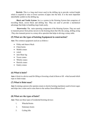 Derrick: This is a long steel tower used in the drilling rig to provide vertical height
which is required to raise or lower sections of pipes into the hole. It is the most important
identifiable symbol on the drilling rig.
Block and Tackle System: his is a system in the Hoisting System that comprises of
travelling block, crown block and drilling line. They are used to provide a mechanical
advantage that helps in handling large loads easily.
Drawworks: The main operating component of the Hoisting System .They are used
to transmit power from prime movers to the hoisting drum that lifts the casing, drilling string
.They also transmit power to a rotary drive sprocket that helps in driving a rotary table.
(5) What are the types of hoisting Equipment in construction?
Ans: The common equipment used are as follows:-
 Pulley and sheave block
 Chain hoists
 Mobile cranes
 winch
 Jack Shear leg
 Tower cranes
 Whirler cranes
 Derrick cranes
 Gantry cranes
(6) What is hoist?
Ans:-A hoist is a device used for lifting or lowering a load of drum or lift –wheel around which
rope or chain warps.
(7) What is Hoist man?
Ans: In mining a person who operates steam or electric hoisting machinery used to lower cages
and skips into a mine and to raise them to the surface from different level.
(8) What are the types of hoist?
Ans: There are three types of residential hoisting devices:
1. Wheeled hoists
2. Stationary hoists
3. Ceiling lifts
 