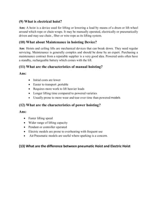 (9) What is electrical hoist?
Ans: A hoist is a device used for lifting or lowering a load by means of a drum or lift-wheel
around which rope or chain wraps. It may be manually operated, electrically or pneumatically
driven and may use chain , fiber or wire rope as its lifting system.
(10) What about Maintenance in hoisting Device?
Ans: Hoists and ceiling lifts are mechanical devices that can break down. They need regular
servicing. Maintenance is generally complex and should be done by an expert. Purchasing a
maintenance contract from a reputable supplier is a very good idea. Powered units often have
a standby, rechargeable battery which comes with the lift.
(11) What are the characteristics of manual hoisting?
Ans:
 Initial costs are lower
 Easier to transport ,portable
 Requires more work to lift heavier loads
 Longer lifting time compared to powered varieties
 Usually prone to more wear and tear over time than powered models
(12) What are the characteristics of power hoisting?
Ans:
 Faster lifting speed
 Wider range of lifting capacity
 Pendant or controller operated
 Electric models are prone to overheating with frequent use
 Air/Pneumatic models are useful where sparking is a concern.
(13) What are the difference between pneumatic Hoist and Electric Hoist
 