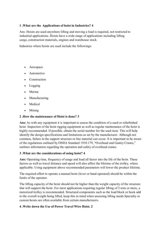 1 .What are the Applications of hoist in Industries? 4
Ans: Hoists are used anywhere lifting and moving a load is required, not restricted to
industrial applications. Hoists have a wide range of applications including lifting
cargo, construction materials, engines and warehouse stock.
Industries where hoists are used include the followings:
 Aerospace
 Automotive
 Construction
 Logging
 Marine
 Manufacturing
 Medical
 Mining
2 .How the maintenance of Hoist is done? 3
Ans: As with any equipment it is important to assess the condition of a used or refurbished
hoist. Inspection of the hoist rigging equipment as well as regular maintenance of the hoist is
highly recommended. If possible, obtain the serial number for the used item. This will help
identify the design specifications and limitations as set by the manufacturer. Although not
common, failure in the support structure or line material can occur. It is important to be aware
of the regulations outlined by OSHA Standard 1910.179, “Overhead and Gantry Cranes,”
outlines information regarding the operation and safety of overhead cranes.
3 .What are the considerations of using hoist? 4
Ans: Operating time, frequency of usage and load all factor into the life of the hoist. These
factors as well as travel distance and speed will also affect the lifetime of the trolley, where
applicable. Using equipment above recommended parameters will lower the product lifetime.
The required effort to operate a manual hoist (lever or hand operated) should be within the
limits of the operator.
The lifting capacity of the hoist should not be higher than the weight capacity of the structure
that will support the hoist .For most applications requiring regular lifting of 2 tons or more, a
motorized trolley is recommended. Structural components such as the load block or hook add
to the overall weight being lifted, keep this in mind when assessing lifting needs.Specialty or
custom hoists are often available from certain manufacturers.
4 .Write down the Use of Power Travel Wire Hoist. 2
 