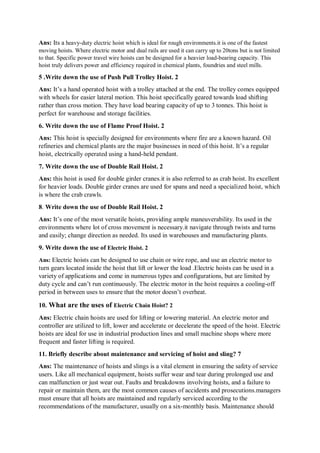 Ans: Its a heavy-duty electric hoist which is ideal for rough environments.it is one of the fastest
moving hoists. Where electric motor and dual rails are used it can carry up to 20tons but is not limited
to that. Specific power travel wire hoists can be designed for a heavier load-bearing capacity. This
hoist truly delivers power and efficiency required in chemical plants, foundries and steel mills.
5 .Write down the use of Push Pull Trolley Hoist. 2
Ans: It’s a hand operated hoist with a trolley attached at the end. The trolley comes equipped
with wheels for easier lateral motion. This hoist specifically geared towards load shifting
rather than cross motion. They have load bearing capacity of up to 3 tonnes. This hoist is
perfect for warehouse and storage facilities.
6. Write down the use of Flame Proof Hoist. 2
Ans: This hoist is specially designed for environments where fire are a known hazard. Oil
refineries and chemical plants are the major businesses in need of this hoist. It’s a regular
hoist, electrically operated using a hand-held pendant.
7. Write down the use of Double Rail Hoist. 2
Ans: this hoist is used for double girder cranes.it is also referred to as crab hoist. Its excellent
for heavier loads. Double girder cranes are used for spans and need a specialized hoist, which
is where the crab crawls.
8. Write down the use of Double Rail Hoist. 2
Ans: It’s one of the most versatile hoists, providing ample maneuverability. Its used in the
environments where lot of cross movement is necessary.it navigate through twists and turns
and easily; change direction as needed. Its used in warehouses and manufacturing plants.
9. Write down the use of Electric Hoist. 2
Ans: Electric hoists can be designed to use chain or wire rope, and use an electric motor to
turn gears located inside the hoist that lift or lower the load .Electric hoists can be used in a
variety of applications and come in numerous types and configurations, but are limited by
duty cycle and can’t run continuously. The electric motor in the hoist requires a cooling-off
period in between uses to ensure that the motor doesn’t overheat.
10. What are the uses of Electric Chain Hoist? 2
Ans: Electric chain hoists are used for lifting or lowering material. An electric motor and
controller are utilized to lift, lower and accelerate or decelerate the speed of the hoist. Electric
hoists are ideal for use in industrial production lines and small machine shops where more
frequent and faster lifting is required.
11. Briefly describe about maintenance and servicing of hoist and sling? 7
Ans: The maintenance of hoists and slings is a vital element in ensuring the safety of service
users. Like all mechanical equipment, hoists suffer wear and tear during prolonged use and
can malfunction or just wear out. Faults and breakdowns involving hoists, and a failure to
repair or maintain them, are the most common causes of accidents and prosecutions.managers
must ensure that all hoists are maintained and regularly serviced according to the
recommendations of the manufacturer, usually on a six-monthly basis. Maintenance should
 