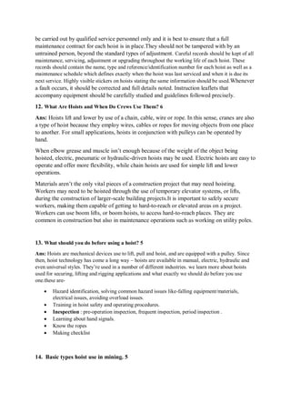 be carried out by qualified service personnel only and it is best to ensure that a full
maintenance contract for each hoist is in place.They should not be tampered with by an
untrained person, beyond the standard types of adjustment. Careful records should be kept of all
maintenance, servicing, adjustment or upgrading throughout the working life of each hoist. These
records should contain the name, type and reference/identification number for each hoist as well as a
maintenance schedule which defines exactly when the hoist was last serviced and when it is due its
next service. Highly visible stickers on hoists stating the same information should be used.Whenever
a fault occurs, it should be corrected and full details noted. Instruction leaflets that
accompany equipment should be carefully studied and guidelines followed precisely.
12. What Are Hoists and When Do Crews Use Them? 6
Ans: Hoists lift and lower by use of a chain, cable, wire or rope. In this sense, cranes are also
a type of hoist because they employ wires, cables or ropes for moving objects from one place
to another. For small applications, hoists in conjunction with pulleys can be operated by
hand.
When elbow grease and muscle isn’t enough because of the weight of the object being
hoisted, electric, pneumatic or hydraulic-driven hoists may be used. Electric hoists are easy to
operate and offer more flexibility, while chain hoists are used for simple lift and lower
operations.
Materials aren’t the only vital pieces of a construction project that may need hoisting.
Workers may need to be hoisted through the use of temporary elevator systems, or lifts,
during the construction of larger-scale building projects.It is important to safely secure
workers, making them capable of getting to hard-to-reach or elevated areas on a project.
Workers can use boom lifts, or boom hoists, to access hard-to-reach places. They are
common in construction but also in maintenance operations such as working on utility poles.
13. What should you do before using a hoist? 5
Ans: Hoists are mechanical devices use to lift, pull and hoist, and are equipped with a pulley. Since
then, hoist technology has come a long way – hoists are available in manual, electric, hydraulic and
even universal styles. They’re used in a number of different industries. we learn more about hoists
used for securing, lifting and rigging applications and what exactly we should do before you use
one.these are-
 Hazard identification, solving common hazard issues like-falling equipment/materials,
electrical issues, avoiding overload issues.
 Training in hoist safety and operating procedures.
 Inespection : pre-operation inspection, frequent inspection, period inspection .
 Learning about hand signals.
 Know the ropes
 Making checklist
14. Basic types hoist use in mining. 5
 