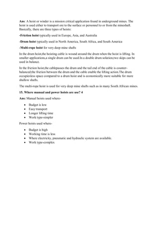 Ans: A hoist or winder is a mission critical application found in underground mines. The
hoist is used either to transport ore to the surface or personnel to or from the mineshaft.
Basically, there are three types of hoists:
-Friction hoist typically used in Europe, Asia, and Australia
-Drum hoist typically used in North America, South Africa, and South America
-Multi-rope hoist for very deep mine shafts
In the drum hoist,the hoisting cable is wound around the drum when the hoist is lifting. In
smaller applications,a single drum can be used.In a double drum solution,two skips can be
used in balance.
In the friction hoist,the cablepasses the drum and the tail end of the cable is counter-
balanced;the friction between the drum and the cable enable the lifting action.The drum
occupiesless space compared to a drum hoist and is economically more suitable for more
shallow shafts.
The multi-rope hoist is used for very deep mine shafts such as in many South African mines.
15. Where manual and power hoists are use? 4
Ans: Manual hoists used where-
 Budget is low
 Easy transport
 Longer lifting time
 Work type-simpler
Power hoists used where-
 Budget is high
 Working time is less
 Where electricity, pneumatic and hydraulic system are available.
 Work type-complex
 