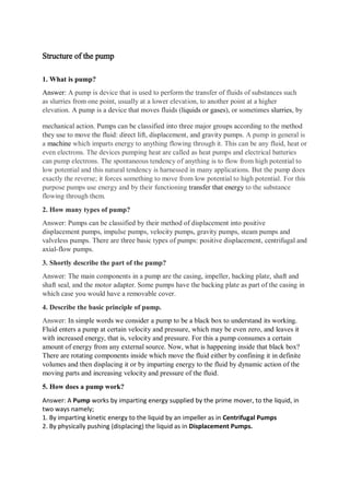 Structure of the pump
1. What is pump?
Answer: A pump is device that is used to perform the transfer of fluids of substances such
as slurries from one point, usually at a lower elevation, to another point at a higher
elevation. A pump is a device that moves fluids (liquids or gases), or sometimes slurries, by
mechanical action. Pumps can be classified into three major groups according to the method
they use to move the fluid: direct lift, displacement, and gravity pumps. A pump in general is
a machine which imparts energy to anything flowing through it. This can be any fluid, heat or
even electrons. The devices pumping heat are called as heat pumps and electrical batteries
can pump electrons. The spontaneous tendency of anything is to flow from high potential to
low potential and this natural tendency is harnessed in many applications. But the pump does
exactly the reverse; it forces something to move from low potential to high potential. For this
purpose pumps use energy and by their functioning transfer that energy to the substance
flowing through them.
2. How many types of pump?
Answer: Pumps can be classified by their method of displacement into positive
displacement pumps, impulse pumps, velocity pumps, gravity pumps, steam pumps and
valveless pumps. There are three basic types of pumps: positive displacement, centrifugal and
axial-flow pumps.
3. Shortly describe the part of the pump?
Answer: The main components in a pump are the casing, impeller, backing plate, shaft and
shaft seal, and the motor adapter. Some pumps have the backing plate as part of the casing in
which case you would have a removable cover.
4. Describe the basic principle of pump.
Answer: In simple words we consider a pump to be a black box to understand its working.
Fluid enters a pump at certain velocity and pressure, which may be even zero, and leaves it
with increased energy, that is, velocity and pressure. For this a pump consumes a certain
amount of energy from any external source. Now, what is happening inside that black box?
There are rotating components inside which move the fluid either by confining it in definite
volumes and then displacing it or by imparting energy to the fluid by dynamic action of the
moving parts and increasing velocity and pressure of the fluid.
5. How does a pump work?
Answer: A Pump works by imparting energy supplied by the prime mover, to the liquid, in
two ways namely;
1. By imparting kinetic energy to the liquid by an impeller as in Centrifugal Pumps
2. By physically pushing (displacing) the liquid as in Displacement Pumps.
 