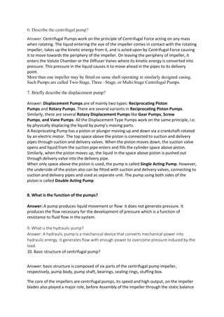 6. Describe the centrifugal pump?
Answer: Centrifugal Pumps work on the principle of Centrifugal Force acting on any mass
when rotating. The liquid entering the eye of the impeller comes in contact with the rotating
impeller, takes up the kinetic energy from it, and is acted upon by Centrifugal Force causing
it to move towards the periphery of the impeller. On leaving the periphery of impeller, it
enters the Volute Chamber or the Diffuser Vanes where its kinetic energy is converted into
pressure. This pressure in the liquid causes it to move ahead in the pipes to its delivery
point.
More than one impeller may be fitted on same shaft operating in similarly designed casing.
Such Pumps are called Two-Stage, Three –Stage, or Multi-Stage Centrifugal Pumps.
7. Briefly describe the displacement pump?
Answer: Displacement Pumps are of mainly two types: Reciprocating Piston
Pumps and Rotary Pumps. There are several variants in Reciprocating Piston Pumps.
Similarly, there are several Rotary Displacement Pumps like Gear Pumps, Screw
Pumps, and Vane Pumps. All the Displacement Type Pumps work on the same principle, i.e.
by physically displacing the liquid by pump’s moving parts.
A Reciprocating Pump has a piston or plunger moving up and down via a crankshaft rotated
by an electric motor. The top space above the piston is connected to suction and delivery
pipes through suction and delivery valves. When the piston moves down, the suction valve
opens and liquid from the suction pipe enters and fills the cylinder space above piston.
Similarly, when the piston moves up, the liquid in the space above piston is pushed out
through delivery valve into the delivery pipe.
When only space above the piston is used, the pump is called Single Acting Pump. However,
the underside of the piston also can be fitted with suction and delivery valves, connecting to
suction and delivery pipes and used as separate unit. The pump using both sides of the
piston is called Double Acting Pump.
8. What is the function of the pumps?
Answer: A pump produces liquid movement or flow: it does not generate pressure. It
produces the flow necessary for the development of pressure which is a function of
resistance to fluid flow in the system.
9. What is the hydraulic pump?
Answer: A hydraulic pump is a mechanical device that converts mechanical power into
hydraulic energy. It generates flow with enough power to overcome pressure induced by the
load.
10. Basic structure of centrifugal pump?
Answer: basic structure is composed of six parts of the centrifugal pump impeller,
respectively, pump body, pump shaft, bearings, sealing rings, stuffing box.
The core of the impellers are centrifugal pumps, its speed and high output, on the impeller
blades also played a major role, before Assembly of the impeller through the static balance
 