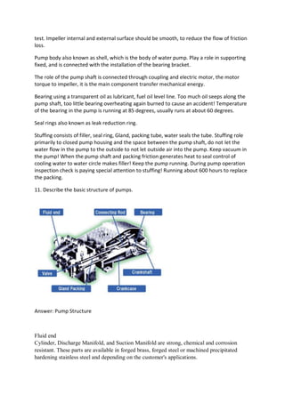 test. Impeller internal and external surface should be smooth, to reduce the flow of friction
loss.
Pump body also known as shell, which is the body of water pump. Play a role in supporting
fixed, and is connected with the installation of the bearing bracket.
The role of the pump shaft is connected through coupling and electric motor, the motor
torque to impeller, it is the main component transfer mechanical energy.
Bearing using a transparent oil as lubricant, fuel oil level line. Too much oil seeps along the
pump shaft, too little bearing overheating again burned to cause an accident! Temperature
of the bearing in the pump is running at 85 degrees, usually runs at about 60 degrees.
Seal rings also known as leak reduction ring.
Stuffing consists of filler, seal ring, Gland, packing tube, water seals the tube. Stuffing role
primarily to closed pump housing and the space between the pump shaft, do not let the
water flow in the pump to the outside to not let outside air into the pump. Keep vacuum in
the pump! When the pump shaft and packing friction generates heat to seal control of
cooling water to water circle makes filler! Keep the pump running. During pump operation
inspection check is paying special attention to stuffing! Running about 600 hours to replace
the packing.
11. Describe the basic structure of pumps.
Answer: Pump Structure
Fluid end
Cylinder, Discharge Manifold, and Suction Manifold are strong, chemical and corrosion
resistant. These parts are available in forged brass, forged steel or machined precipitated
hardening stainless steel and depending on the customer's applications.
 