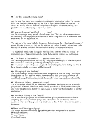 Q 1 How does an axial flow pump work?
Ans An axial flow pump has a propeller-type of impeller running in a casing. The pressure
in an axial flow pump is developed by the flow of liquid over the blades of impeller. ... It
allows the fluid to enter the impeller axially and discharge the fluid nearly axially. The
propeller of an axial flow pump is driven by a motor.
Q 2 what are the parts of centrifugal pump?
Ans Each centrifugal pump is made of hundreds of parts. There are a few components that
virtually every centrifugal pump has in common. These components can be subdivided into
the wet end and the mechanical end.
The wet end of the pump includes those parts that determine the hydraulic performance of
pump. The two primary wet ends are the impeller and casing. In some cases the first radial
bearing can be water lubricated. In this case also bearing can belongs to wet ends.
The mechanical end includes those parts that support the impeller within the casing. The
mechanical end of the pump includes the pump shaft, sealing, bearings and shaft sleeve.
Q 3 How do you increase discharge pressure from a pump?
Ans Discharge pressure can be increased by changing the speed( rpm) of impeller of pump.
Head can also be increased by installing second pump in series.
Head can also be increased by increasing the diameter of impeller. By installing impeller of
large diameter, discharge pressure will be increased.
Q 4 Which pump is used for slurry?
Ans Both centrifugal and positive displacement pumps can be used for slurry. Centrifugal
slurry pumps can have between bearing-supported shafts with split casing or rubber- or
metal-lined casing. Configurations include horizontal, vertical suspended and submersible.
Q 5 What are the different types of water pumps?
Ans Water pumps suitable for this application come in two main types and can be electric,
gas-powered, hydraulic, or manual. There are two basic types of water pumps: centrifugal
and positive displacement. Both types are designed to move water from one place to another
continuously.
Q 6 Which type of pump is most efficient?
Ans Whilst centrifugal pumps are the most common type of pump installed due to their
simplicity, positive displacement pumps are a solution that can handle more difficult
conditions where centrifugal pumps may fail, thanks to their ability to be run at any point on
their curve
Q7 What are different types of pump?
Ans Pumps are classified into two types namely Dynamic pumps as well as Positive
Displacement Pumps.
Types of Pumps.
Centrifugal Pumps.
 