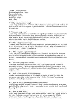 Vertical Centrifugal Pumps.
Horizontal Centrifugal Pumps.
Submersible Pumps.
Fire Hydrant Systems.
Diaphragm Pumps.
Gear Pumps.
Q 8 What is the function of pump?
Ans A pump produces liquid movement or flow: it does not generate pressure. It produces the
flow necessary for the development of pressure which is a function of resistance to fluid flow
in the system.
Q 9 How does pump work?
Ans A pump is a mechanical device, that is used to pick up water from low-pressure level to
high-pressure level. Basically, the pump changes the energy flow from mechanical to the
fluid. This can be used in process operations which needs a high hydraulic force. ... This
equipment needs low suction and high discharge pressure.
Q 10 What is the principle of pump?
Ans Fluid enters a pump at certain velocity and pressure, which may be even zero, and leaves
it with increased energy, that is, velocity and pressure. For this a pump consumes a certain
amount of energy from any external source
Q 11 What is negative displacement pump?
Ans A non-positive-displacement pump produces a continuous flow. However, because it
does not provide a positive internal seal against slippage, its output varies considerably as
pressure varies. Centrifugal and propeller pumps are examples of non-positive-displacement
pumps.
Q 12 How does a pump create suction?
Ans As the engine starts, the impeller turns which forces the water around it out of the
pump's discharge port. The partial vacuum created, allows the earth's air pressure to force
water up the suction hose (straw), and into the suction (inlet) side of the pump to replace the
displaced water.
Q 13 What is the principle of reciprocating pump?
Ans Reciprocating pump operates on the principle of pushing of liquid by a piston that
executes a reciprocating motion in a closed fitting cylinder. Operation of reciprocating
motion is done by the power source.
Q 14 What are the two types of positive displacement pumps?
Ans There are two main types of PD pumps: 1. Rotary pumps - including gear, screw, vane,
peristaltic, lobe, and progressive cavity — use rotating parts to move the liquid in and out of
the pump chamber.
Q 15 What are pump stages?
Ans A pump that contains different stages within the piping system where force is applied to
the water. Each stage consists of one impeller as well as its accompanying diffusion
components. The term “multistage” is usually used in reference to centrifugal pump
 