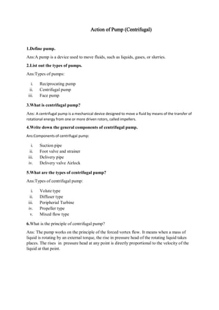 Action of Pump (Centrifugal)
1.Define pump.
Ans:A pump is a device used to move fluids, such as liquids, gases, or slurries.
2.List out the types of pumps.
Ans:Types of pumps:
i. Reciprocating pump
ii. Centrifugal pump
iii. Face pump
3.What is centrifugal pump?
Ans: A centrifugal pump is a mechanical device designed to move a fluid by means of the transfer of
rotational energy from one or more driven rotors, called impellers.
4.Write down the general components of centrifugal pump.
Ans:Components of centrifugal pump:
i. Suction pipe
ii. Foot valve and strainer
iii. Delivery pipe
iv. Delivery valve Airlock
5.What are the types of centrifugal pump?
Ans:Types of centrifugal pump:
i. Volute type
ii. Diffuser type
iii. Peripherial Turbine
iv. Propeller type
v. Mixed flow type
6.What is the principle of centrifugal pump?
Ans: The pump works on the principle of the forced vortex flow. It means when a mass of
liquid is rotating by an external torque, the rise in pressure head of the rotating liquid takes
places. The rises in pressure head at any point is directly proportional to the velocity of the
liquid at that point.
 