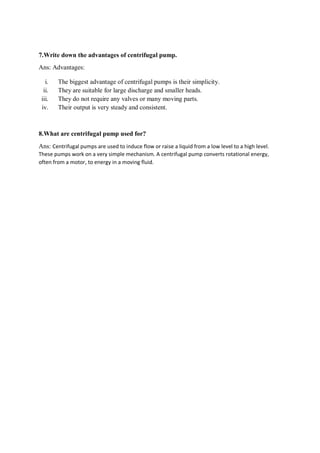 7.Write down the advantages of centrifugal pump.
Ans: Advantages:
i. The biggest advantage of centrifugal pumps is their simplicity.
ii. They are suitable for large discharge and smaller heads.
iii. They do not require any valves or many moving parts.
iv. Their output is very steady and consistent.
8.What are centrifugal pump used for?
Ans: Centrifugal pumps are used to induce flow or raise a liquid from a low level to a high level.
These pumps work on a very simple mechanism. A centrifugal pump converts rotational energy,
often from a motor, to energy in a moving fluid.
 