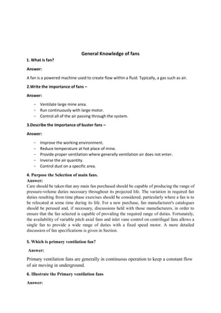 General Knowledge of fans
1. What is fan?
Answer:
A fan is a powered machine used to create flow within a fluid. Typically, a gas such as air.
2.Write the importance of fans –
Answer:
- Ventilate large mine area.
- Run continuously with large motor.
- Control all of the air passing through the system.
3.Describe the Importance of buster fans –
Answer:
- Improve the working environment.
- Reduce temperature at hot place of mine.
- Provide proper ventilation where generally ventilation air does not enter.
- Inverse the air quantity.
- Control dust on a specific area.
4. Purpose the Selection of main fans.
Answer:
Care should be taken that any main fan purchased should be capable of producing the range of
pressure-volume duties necessary throughout its projected life. The variation in required fan
duties resulting from time phase exercises should be considered, particularly where a fan is to
be relocated at some time during its life. For a new purchase, fan manufacturer's catalogues
should be perused and, if necessary, discussions held with those manufacturers, in order to
ensure that the fan selected is capable of providing the required range of duties. Fortunately,
the availability of variable pitch axial fans and inlet vane control on centrifugal fans allows a
single fan to provide a wide range of duties with a fixed speed motor. A more detailed
discussion of fan specifications is given in Section.
5. Which is primary ventilation fan?
Answer:
Primary ventilation fans are generally in continuous operation to keep a constant flow
of air moving in underground.
6. Illustrate the Primary ventilation fans
Answer:
 