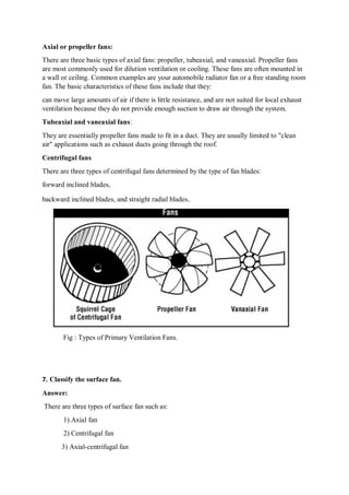 Axial or propeller fans:
There are three basic types of axial fans: propeller, tubeaxial, and vaneaxial. Propeller fans
are most commonly used for dilution ventilation or cooling. These fans are often mounted in
a wall or ceiling. Common examples are your automobile radiator fan or a free standing room
fan. The basic characteristics of these fans include that they:
can move large amounts of air if there is little resistance, and are not suited for local exhaust
ventilation because they do not provide enough suction to draw air through the system.
Tubeaxial and vaneaxial fans:
They are essentially propeller fans made to fit in a duct. They are usually limited to "clean
air" applications such as exhaust ducts going through the roof.
Centrifugal fans
There are three types of centrifugal fans determined by the type of fan blades:
forward inclined blades,
backward inclined blades, and straight radial blades.
Fig : Types of Primary Ventilation Fans.
7. Classify the surface fan.
Answer:
There are three types of surface fan such as:
1) Axial fan
2) Centrifugal fan
3) Axial-centrifugal fan
 