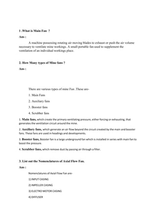 1 .What is Main Fan ?
Ans :
A machine possessing rotating air moving blades to exhaust or push the air volume
necessary to ventilate mine workings. A small portable fan used to supplement the
ventilation of an individual workings place.
2. How Many types of Mine fans ?
Ans :
There are various types of mine Fan .These are-
1. Main Fans
2. Auxiliary fans
3. Booster fans
4. Scrubber fans
1. Main fans, which create the primary ventilating pressure, either forcing or exhausting, that
generates the ventilation circuit around the mine.
2. Auxiliary fans, which generate an air flow beyond the circuit created by the main and booster
fans. These fans are used in headings and developments.
3. Booster fans, Booster fan is a large underground fan which is installed in series with main fan to
boost the pressure.
4. Scrubber fans, which remove dust by passing air through a filter.
3. List out the Nomenclatures of Axial Flow Fan.
Ans :
Nomenclatures of Axial Flow Fan are-
1) INPUT CASING
2) IMPELLER CASING
3) ELECTRO MOTOR CASING
4) DIFFUSER
 