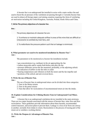 A booster fan is an underground fan installed in series with a main surface fan and
used to boost the air pressure of the ventilation air passing through it. Currently booster fans
are used in almost all foreign major coal mining countries requiring this form of ventilating
air motivation including the United Kingdom, Australia, Poland, South Africa and China.
7. Write The primary objectives of a booster fan.
Ans :
The primary objectives of a booster fan are-
1. To enhance or maintain adequate airflow in areas of the mine that are difficult or
Uneconomic to ventilate by main fans, and
2. To redistribute the pressure pattern such that air leakage is minimized.
8. What parameter are used to be monitored installation by Booster Fan ?
Ans :
The parameters to be monitored at a booster fan installation include:
• gas concentrations (e.g. methane) in the air approaching the fan
• carbon monoxide and/or smoke both before and after the fan
• pressure difference across the fan measured, preferably, at the adjoining airlock
• an indication of airflow in the fan inlet or outlet
• bearing temperatures and vibration on both the motor and the fan impeller and
• positions of the airlock and anti-reversal doors.
9. Write the use of Booster Fan.
Ans :
The use of booster fans in underground mines can be divided into three categories:
1. Fans in the Mains returns
2. Fans in the panel returns
3. Fans that allow for recirculation of uncontaminated return air into the intake.
10. Explain Considerations for Utilizing Booster Fans in Underground Coal Mines.
Ans :
A booster fan is an underground ventilation device installed in the main airstream.
There are two major hazards associated with the misuse of booster fans: mine fires and flow
recirculation. These guidelines provide information about these hazards, recommended
control measures, and action plans to prevent them. Leakage is a loss of air from one airway
to another, normally from intake to return. Recirculation is the process of reusing part of the
return air to ventilate a working district.
11. Write the Purpose & Advantages of Booster Fan.
Ans :
 
