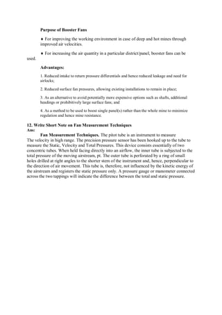 Purpose of Booster Fans
 For improving the working environment in case of deep and hot mines through
improved air velocities.
 For increasing the air quantity in a particular district/panel, booster fans can be
used.
Advantages:
1. Reduced intake to return pressure differentials and hence reduced leakage and need for
airlocks;
2. Reduced surface fan pressures, allowing existing installations to remain in place;
3. As an alternative to avoid potentially more expensive options such as shafts, additional
headings or prohibitively large surface fans; and
4. As a method to be used to boost single panel(s) rather than the whole mine to minimize
regulation and hence mine resistance.
12. Write Short Note on Fan Measurement Techniques
Ans:
Fan Measurement Techniques. The pitot tube is an instrument to measure
The velocity in high range. The precision pressure sensor has been hooked up to the tube to
measure the Static, Velocity and Total Pressures. This device consists essentially of two
concentric tubes. When held facing directly into an airflow, the inner tube is subjected to the
total pressure of the moving airstream, pt. The outer tube is perforated by a ring of small
holes drilled at right angles to the shorter stem of the instrument and, hence, perpendicular to
the direction of air movement. This tube is, therefore, not influenced by the kinetic energy of
the airstream and registers the static pressure only. A pressure gauge or manometer connected
across the two tappings will indicate the difference between the total and static pressure.
 