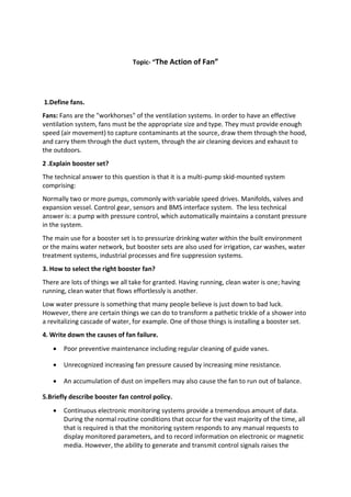 Topic- “The Action of Fan”
1.Define fans.
Fans: Fans are the "workhorses" of the ventilation systems. In order to have an effective
ventilation system, fans must be the appropriate size and type. They must provide enough
speed (air movement) to capture contaminants at the source, draw them through the hood,
and carry them through the duct system, through the air cleaning devices and exhaust to
the outdoors.
2 .Explain booster set?
The technical answer to this question is that it is a multi-pump skid-mounted system
comprising:
Normally two or more pumps, commonly with variable speed drives. Manifolds, valves and
expansion vessel. Control gear, sensors and BMS interface system. The less technical
answer is: a pump with pressure control, which automatically maintains a constant pressure
in the system.
The main use for a booster set is to pressurize drinking water within the built environment
or the mains water network, but booster sets are also used for irrigation, car washes, water
treatment systems, industrial processes and fire suppression systems.
3. How to select the right booster fan?
There are lots of things we all take for granted. Having running, clean water is one; having
running, clean water that flows effortlessly is another.
Low water pressure is something that many people believe is just down to bad luck.
However, there are certain things we can do to transform a pathetic trickle of a shower into
a revitalizing cascade of water, for example. One of those things is installing a booster set.
4. Write down the causes of fan failure.
 Poor preventive maintenance including regular cleaning of guide vanes.
 Unrecognized increasing fan pressure caused by increasing mine resistance.
 An accumulation of dust on impellers may also cause the fan to run out of balance.
5.Briefly describe booster fan control policy.
 Continuous electronic monitoring systems provide a tremendous amount of data.
During the normal routine conditions that occur for the vast majority of the time, all
that is required is that the monitoring system responds to any manual requests to
display monitored parameters, and to record information on electronic or magnetic
media. However, the ability to generate and transmit control signals raises the
 