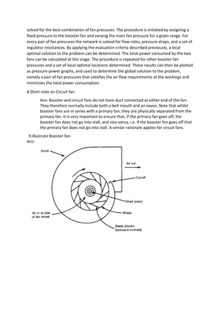solved for the best combination of fan pressures. The procedure is initiated by assigning a
fixed pressure to the booster fan and varying the main fan pressure for a given range. For
every pair of fan pressures the network is solved for flow rates, pressure drops, and a set of
regulator resistances. By applying the evaluation criteria described previously, a local
optimal solution to the problem can be determined. The total power consumed by the two
fans can be calculated at this stage. The procedure is repeated for other booster fan
pressures and a set of local optimal locations determined. These results can then be plotted
as pressure-power graphs, and used to determine the global solution to the problem,
namely a pair of fan pressures that satisfies the air flow requirements at the workings and
minimizes the total power consumption.
8.Short note on Circuit fan
Ans: Booster and circuit fans do not have duct connected at either end of the fan.
They therefore normally include both a belt mouth and an eaves. Note that whilst
booster fans are in series with a primary fan, they are physically separated from the
primary fan. It is very important to ensure that, if the primary fan goes off, the
booster fan does not go into stall, and vice-versa, i.e. if the booster fan goes off that
the primary fan does not go into stall. A similar rationale applies for circuit fans.
9.Illustrate Booster fan.
Ans:
 