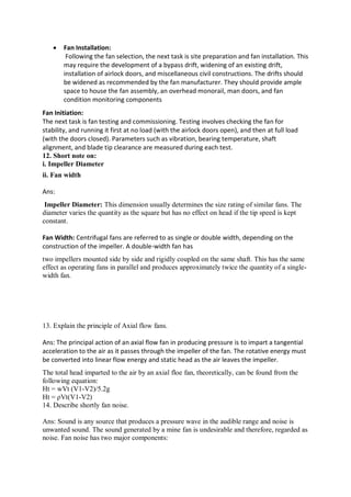  Fan Installation:
Following the fan selection, the next task is site preparation and fan installation. This
may require the development of a bypass drift, widening of an existing drift,
installation of airlock doors, and miscellaneous civil constructions. The drifts should
be widened as recommended by the fan manufacturer. They should provide ample
space to house the fan assembly, an overhead monorail, man doors, and fan
condition monitoring components
Fan Initiation:
The next task is fan testing and commissioning. Testing involves checking the fan for
stability, and running it first at no load (with the airlock doors open), and then at full load
(with the doors closed). Parameters such as vibration, bearing temperature, shaft
alignment, and blade tip clearance are measured during each test.
12. Short note on:
i. Impeller Diameter
ii. Fan width
Ans:
Impeller Diameter: This dimension usually determines the size rating of similar fans. The
diameter varies the quantity as the square but has no effect on head if the tip speed is kept
constant.
Fan Width: Centrifugal fans are referred to as single or double width, depending on the
construction of the impeller. A double-width fan has
two impellers mounted side by side and rigidly coupled on the same shaft. This has the same
effect as operating fans in parallel and produces approximately twice the quantity of a single-
width fan.
13. Explain the principle of Axial flow fans.
Ans: The principal action of an axial flow fan in producing pressure is to impart a tangential
acceleration to the air as it passes through the impeller of the fan. The rotative energy must
be converted into linear flow energy and static head as the air leaves the impeller.
The total head imparted to the air by an axial floe fan, theoretically, can be found from the
following equation:
Ht = wVt (V1-V2)/5.2g
Ht = ρVt(V1-V2)
14. Describe shortly fan noise.
Ans: Sound is any source that produces a pressure wave in the audible range and noise is
unwanted sound. The sound generated by a mine fan is undesirable and therefore, regarded as
noise. Fan noise has two major components:
 