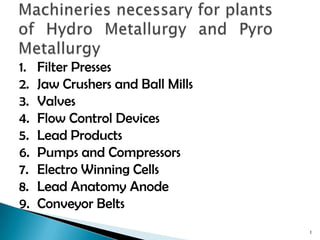 Machineries necessary for plants of Hydro Metallurgy and Pyro Metallurgy 1 Filter Presses Jaw Crushers and Ball Mills Valves Flow Control Devices Lead Products Pumps and Compressors Electro Winning Cells Lead Anatomy Anode Conveyor Belts 