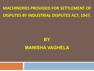 MACHINERIES PROVIDED FOR SETTLEMENT OF
DISPUTES BY INDUSTRIAL DISPUTES ACT, 1947.




                   BY
          MANISHA VAGHELA
 