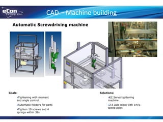 CAD – Machine building
Automatic Screwdriving machine
Goals:
Tightening with moment
and angle control
Automatic feeders for parts
Tighten 10 screws and 4
springs within 38s
Solutions:
EC Servo tightening
machine
2.5 axle robot with 1m/s
speed axles
 