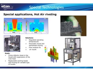 Special Technologies
Special applications, Hot Air riveting
Goals:
 Fixing reflector sheet in the
house with suppression of the
rivet head
 Replaceable working heads
and housing for variable type
of houses
Solutions:
 Regulated operating
temperatures
 Pneumatic house and
stamphead moving
 Flow analysis for
 air nozzle
 