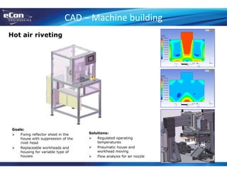 CAD – Machine building
Hot air riveting
Goals:
 Fixing reflector sheet in the
house with suppression of the
rivet head
 Replaceable workheads and
housing for variable type of
houses
Solutions:
 Regulated operating
temperatures
 Pneumatic house and
workhead moving
 Flow analysis for air nozzle
 