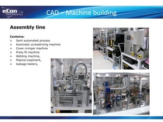 CAD – Machine building
Assembly line
Contains:
 Semi automated process
 Automatic screwdriving machine
 Cover crimper machine
 Press fit machine
 Welding machine,
 Plasma treatment,
 leakage testers,
 