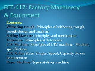 Contents:
Withering trough: Principles of withering trough,
trough design and analysis
Rolling Machine: principles and mechanism
Totorvane: Principles of Totorvane
CTC Machine: Principles of CTC machine, Machine
specification
CTC Roller: Sizes, Shapes, Speed, Capacity, Power
Requitement
Dryer Machine: Types of dryer machine
 