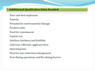 How many types of dryer & why?
 Over 500 reported in literature studies; over 100 commercially
available
 Over 50,000 materials are dried commercially at rates of a few kg/hr
to 30 T/hr or more
 Drying times (residence times within drying chamber) can range
from 1/3 sec. to months
 Temperature and pressure range from below triple point to
super‐critical
 Numerous constraints on physical/chemical properties of feed as
well as dried product require a bewildering array of dryer designs
 Wide range of feeds (liquid, solid, semi‐solid, particulate, pasty;
sludge‐like; sticky etc); wide specs on dried product
 Environmental regulations demand
 