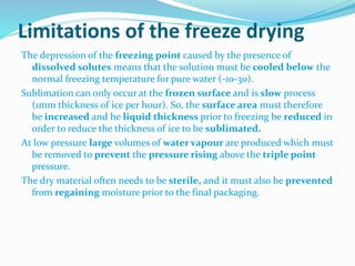 Limitations of the freeze drying
The depression of the freezing point caused by the presence of
dissolved solutes means that the solution must be cooled below the
normal freezing temperature for pure water (-10-30).
Sublimation can only occur at the frozen surface and is slow process
(1mm thickness of ice per hour). So, the surface area must therefore
be increased and he liquid thickness prior to freezing be reduced in
order to reduce the thickness of ice to be sublimated.
At low pressure large volumes of water vapour are produced which must
be removed to prevent the pressure rising above the triple point
pressure.
The dry material often needs to be sterile, and it must also be prevented
from regaining moisture prior to the final packaging.
 